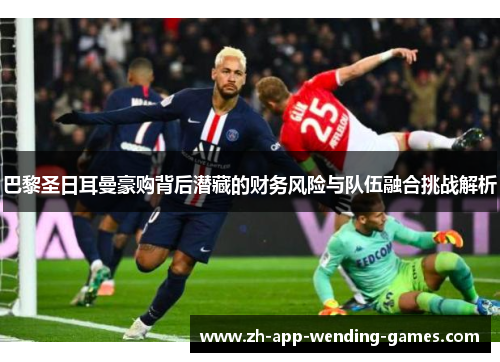 巴黎圣日耳曼豪购背后潜藏的财务风险与队伍融合挑战解析