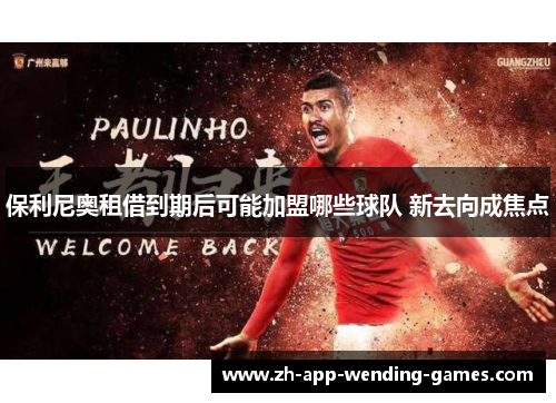 保利尼奥租借到期后可能加盟哪些球队 新去向成焦点 保利尼奥租借到期后可能加盟哪些球队 新去向成焦点
