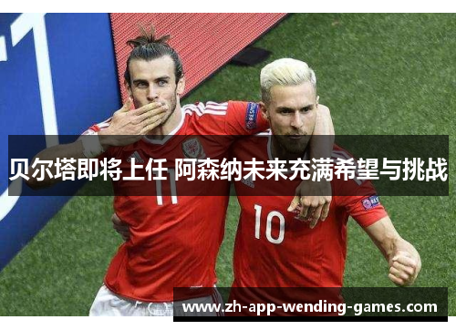 贝尔塔即将上任 阿森纳未来充满希望与挑战