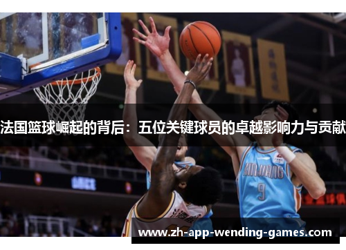 法国篮球崛起的背后:五位关键球员的卓越影响力与贡献 法国篮球崛起的背后:五位关键球员的卓越影响力与贡献
