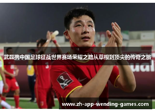 武磊携中国足球征战世界赛场荣耀之路从草根到顶尖的传奇之旅 武磊携中国足球征战世界赛场荣耀之路从草根到顶尖的传奇之旅