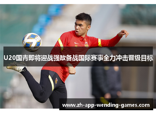U20国青即将迎战强敌备战国际赛事全力冲击晋级目标