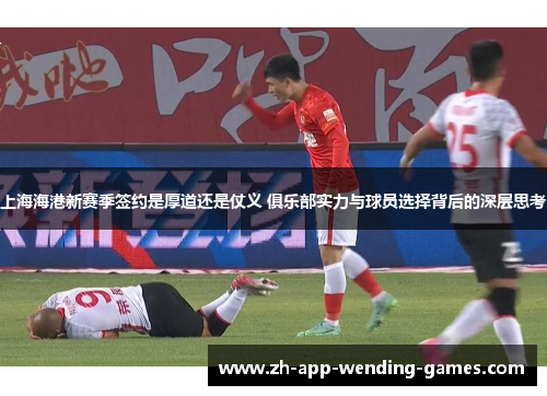 上海海港新赛季签约是厚道还是仗义 俱乐部实力与球员选择背后的深层思考