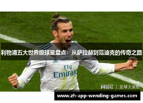 利物浦五大世界级球星盘点:从萨拉赫到范迪克的传奇之路 利物浦五大世界级球星盘点:从萨拉赫到范迪克的传奇之路