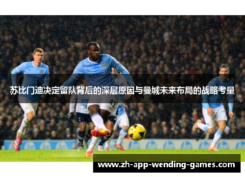 苏比门迪决定留队背后的深层原因与曼城未来布局的战略考量 苏比门迪决定留队背后的深层原因与曼城未来布局的战略考量
