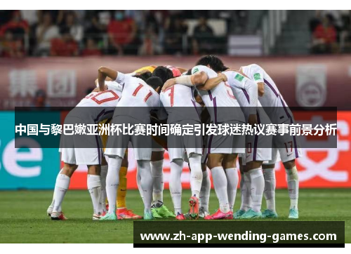 中国与黎巴嫩亚洲杯比赛时间确定引发球迷热议赛事前景分析 中国与黎巴嫩亚洲杯比赛时间确定引发球迷热议赛事前景分析