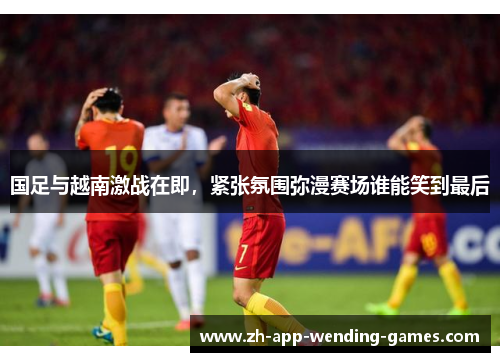 国足与越南激战在即，紧张氛围弥漫赛场谁能笑到最后
