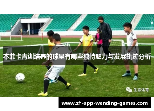 本菲卡青训培养的球星有哪些独特魅力与发展轨迹分析 本菲卡青训培养的球星有哪些独特魅力与发展轨迹分析