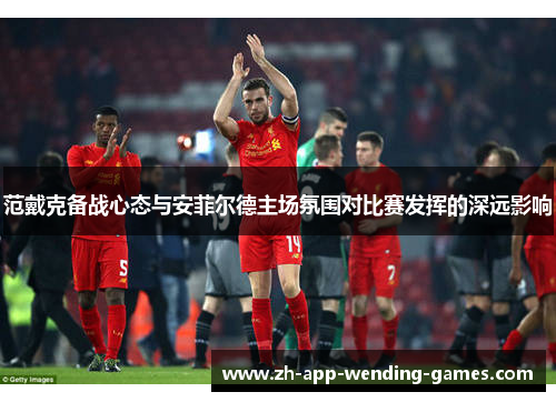 范戴克备战心态与安菲尔德主场氛围对比赛发挥的深远影响 范戴克备战心态与安菲尔德主场氛围对比赛发挥的深远影响