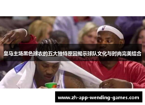 皇马主场黑色球衣的五大独特原因揭示球队文化与时尚完美结合 皇马主场黑色球衣的五大独特原因揭示球队文化与时尚完美结合