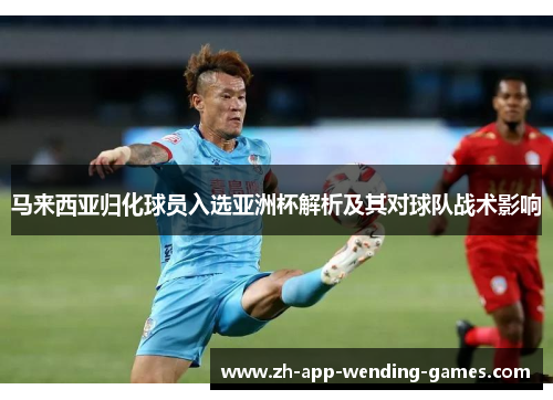 马来西亚归化球员入选亚洲杯解析及其对球队战术影响 马来西亚归化球员入选亚洲杯解析及其对球队战术影响