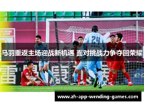 马羽重返主场迎战新机遇 面对挑战力争夺回荣耀 马羽重返主场迎战新机遇 面对挑战力争夺回荣耀
