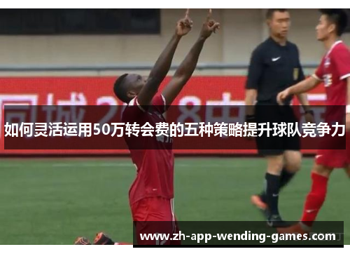 如何灵活运用50万转会费的五种策略提升球队竞争力 如何灵活运用50万转会费的五种策略提升球队竞争力