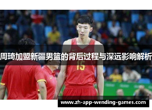 周琦加盟新疆男篮的背后过程与深远影响解析 周琦加盟新疆男篮的背后过程与深远影响解析