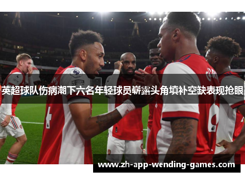 英超球队伤病潮下六名年轻球员崭露头角填补空缺表现抢眼