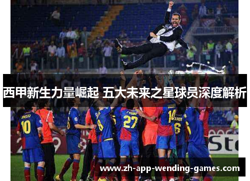 西甲新生力量崛起 五大未来之星球员深度解析 西甲新生力量崛起 五大未来之星球员深度解析