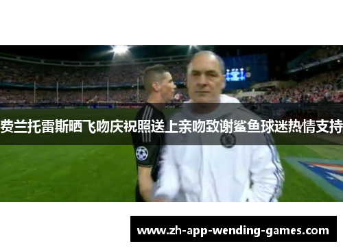 费兰托雷斯晒飞吻庆祝照送上亲吻致谢鲨鱼球迷热情支持 费兰托雷斯晒飞吻庆祝照送上亲吻致谢鲨鱼球迷热情支持