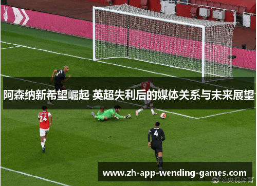 阿森纳新希望崛起 英超失利后的媒体关系与未来展望 阿森纳新希望崛起 英超失利后的媒体关系与未来展望