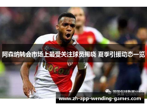 阿森纳转会市场上最受关注球员揭晓 夏季引援动态一览 阿森纳转会市场上最受关注球员揭晓 夏季引援动态一览
