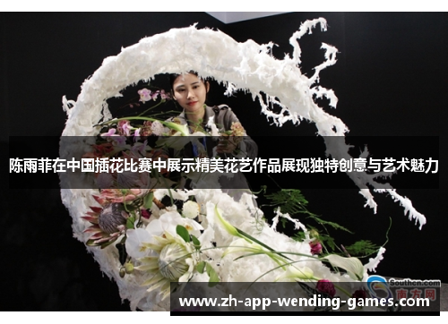 陈雨菲在中国插花比赛中展示精美花艺作品展现独特创意与艺术魅力 陈雨菲在中国插花比赛中展示精美花艺作品展现独特创意与艺术魅力