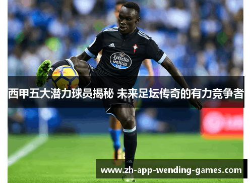 西甲五大潜力球员揭秘 未来足坛传奇的有力竞争者 西甲五大潜力球员揭秘 未来足坛传奇的有力竞争者