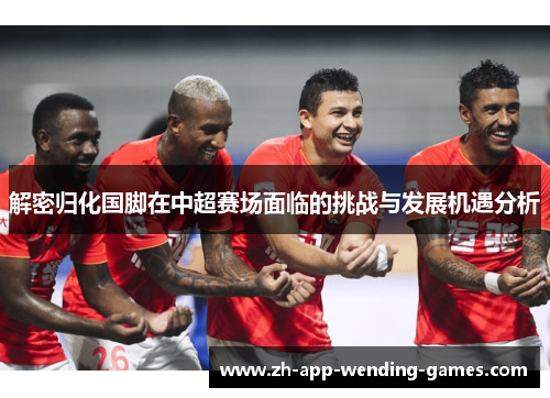 解密归化国脚在中超赛场面临的挑战与发展机遇分析 解密归化国脚在中超赛场面临的挑战与发展机遇分析