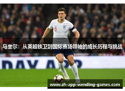 马奎尔：从英超铁卫到国际赛场领袖的成长历程与挑战